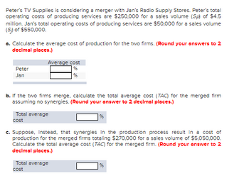 Peter's TV Supplies is considering a merger with Jan's Radio Supply Stores. Peter's total
operating costs of producing services are $250,000 for a sales volume (Sp) of $4.5
million. Jan's total operating costs of producing services are $50,000 for a sales volume
(S) of $550,000.
a. Calculate the average cost of production for the two firms. (Round your answers to 2
decimal places.)
Peter
Jan
Average cost
b. If the two firms merge, calculate the total average cost (TAC) for the merged firm
assuming no synergies. (Round your answer to 2 decimal places.)
Total average
cost
%
c. Suppose, instead, that synergies in the production process result in a cost of
production for the merged firms totaling $270,000 for a sales volume of $5,050,000.
Calculate the total average cost (TAC) for the merged firm. (Round your answer to 2
decimal places.)
Total average
cost