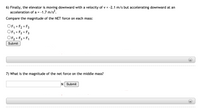 6) Finally, the elevator is moving downward with a velocity of v = -2.1 m/s but accelerating downward at an
acceleration of a = -1.7 m/s².
Compare the magnitude of the NET force on each mass:
OF, = F2 = F3
OF, > F2 > F3
OF2 > F3 > F1
%3D
Submit
+)
7) What is the magnitude of the net force on the middle mass?
N Submit
