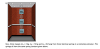 2)
m.
m2
Now, three masses (m,
springs all have the same spring constant given above.
= 4 kg, m2 = 12 kg and m3 = 8) hang from three identical springs in a motionless elevator. The
