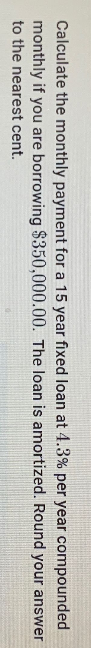 Calculate the monthly payment for a 15 year fixed loan at 4.3% per year compounded
monthly if you are borrowing $350,000.00. The loan is amortized. Round your answer
to the nearest cent.