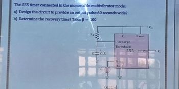 The 555 timer connected in the monostable multivibrator mode:
a) Design the circult to provide an output pulse 60 seconds wide?
b) Determine the recovery time? Take: B = 100
RA
www
Ca :V.(t)
V.
Ve
Discharge
Threshold
Trigg
Gnd
Control
Reset
555 cutput
V₂