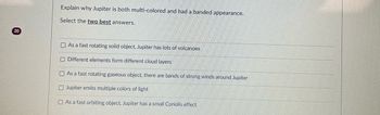 **Question:**

Explain why Jupiter is both multi-colored and has a banded appearance.

Select the **two best** answers.

**Options:**

- [ ] As a fast rotating solid object, Jupiter has lots of volcanoes
- [ ] Different elements form different cloud layers
- [ ] As a fast rotating gaseous object, there are bands of strong winds around Jupiter
- [ ] Jupiter emits multiple colors of light
- [ ] As a fast orbiting object, Jupiter has a small Coriolis effect