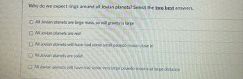 **Why do we expect rings around all Jovian planets? Select the two best answers.**

- [ ] All Jovian planets are large mass, so will gravity is large
- [ ] All Jovian planets are red
- [ ] All Jovian planets will have had some small pseudo-moon close in
- [ ] All Jovian planets are solid
- [ ] All Jovian planets will have had some very large pseudo-moons at large distance

**Explanation:**  
The question aims to identify the reasons why rings are expected around Jovian planets. Jovian planets, also known as gas giants, typically have substantial mass and gravity, which can lead to the formation of rings from debris and small moons that may break apart under the planet's gravitational influence. This concept is crucial in understanding planetary ring systems and the dynamics of celestial bodies. The options involve considerations of mass, color, moon interactions, and composition.