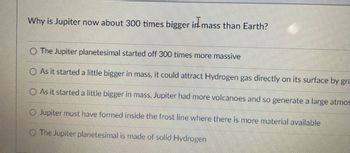 Why is Jupiter now about 300 times bigger in mass than Earth?
O The Jupiter planetesimal started off 300 times more massive
O As it started a little bigger in mass, it could attract Hydrogen gas directly on its surface by gra
O As it started a little bigger in mass, Jupiter had more volcanoes and so generate a large atmos
O Jupiter must have formed inside the frost line where there is more material available
The Jupiter planetesimal
made of solid Hydrogen