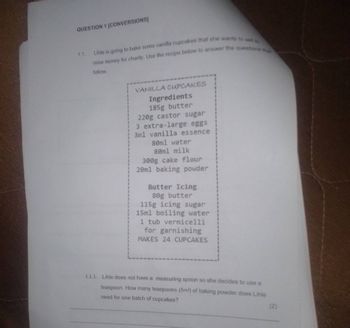QUESTION 1 [CONVERSIONS]
1.1. Lihle is going to bake some vanilla cupcakes that she wants to sell to
raise money for charity. Use the recipe below to answer the questions th
follow.
VANILLA CUPCAKES
Ingredients
185g butter
220g castor sugar
3 extra-large eggs
3ml vanilla essence
80ml water
80ml milk
300g cake flour
20ml baking powder
Butter Icing
80g butter
115g icing sugar
15ml boiling water
1 tub vermicelli
for garnishing
MAKES 24 CUPCAKES
1.1.1. Lihle does not have a measuring spoon so she decides to use a
teaspoon. How many teaspoons (5ml) of baking powder does Lihle
need for one batch of cupcakes?
(2)