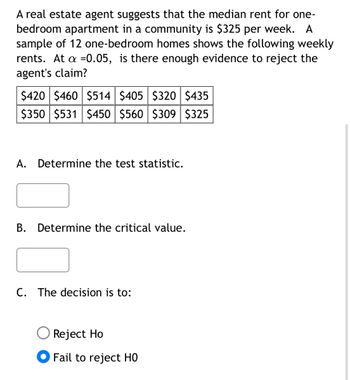 A real estate agent suggests that the median rent for one-
bedroom apartment in a community is $325 per week. A
sample of 12 one-bedroom homes shows the following weekly
rents. At a =0.05, is there enough evidence to reject the
agent's claim?
$420 $460 $514 $405 $320 $435
$350 $531 $450 $560 $309 $325
A. Determine the test statistic.
B. Determine the critical value.
C. The decision is to:
Reject Ho
Fail to reject HO