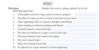 Activity 1
Directions:
Identify the word or phrase referred to by the
following expressions.
1. A descriptive word for a topic useful to society's progress
2. The effect of a topic you like so much or find close to your heart
3. Topics appealing solely to a person's thoughts and feelings
4. Topics needing an intensive reading in the library
5. A remedy against a very broad topic
The effect of working on a vague or not-so-clear topic
The reason behind a topic hard to investigate
6.
7.
8. Very easy research topics
9. Topics not needing factual data
10. An adjective for a topic attuned to current happenings
