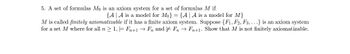 5. A set of formulas Mo is an axiom system for a set of formulas M if
{A A is a model for Mo} = {A | A is a model for M}
M is called finitely axiomatizable if it has a finite axiom system. Suppose {F1, F2, F3,...} is an axiom system
for a set M where for all n ≥ 1, = Fn+1 → Fn and FnFn+1. Show that M is not finitely axiomatizable.