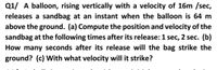 Q1/ A balloon, rising vertically with a velocity of 16m /sec,
releases a sandbag at an instant when the balloon is 64 m
above the ground. (a) Compute the position and velocity of the
sandbag at the following times after its release: 1 sec, 2 sec. (b)
How many seconds after its release will the bag strike the
ground? (c) With what velocity will it strike?
