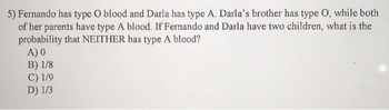 5) Fernando has type O blood and Darla has type A. Darla's brother has type O, while both
of her parents have type A blood. If Fernando and Darla have two children, what is the
probability that NEITHER has type A blood?
A) 0
B) 1/8
C) 1/9
D) 1/3