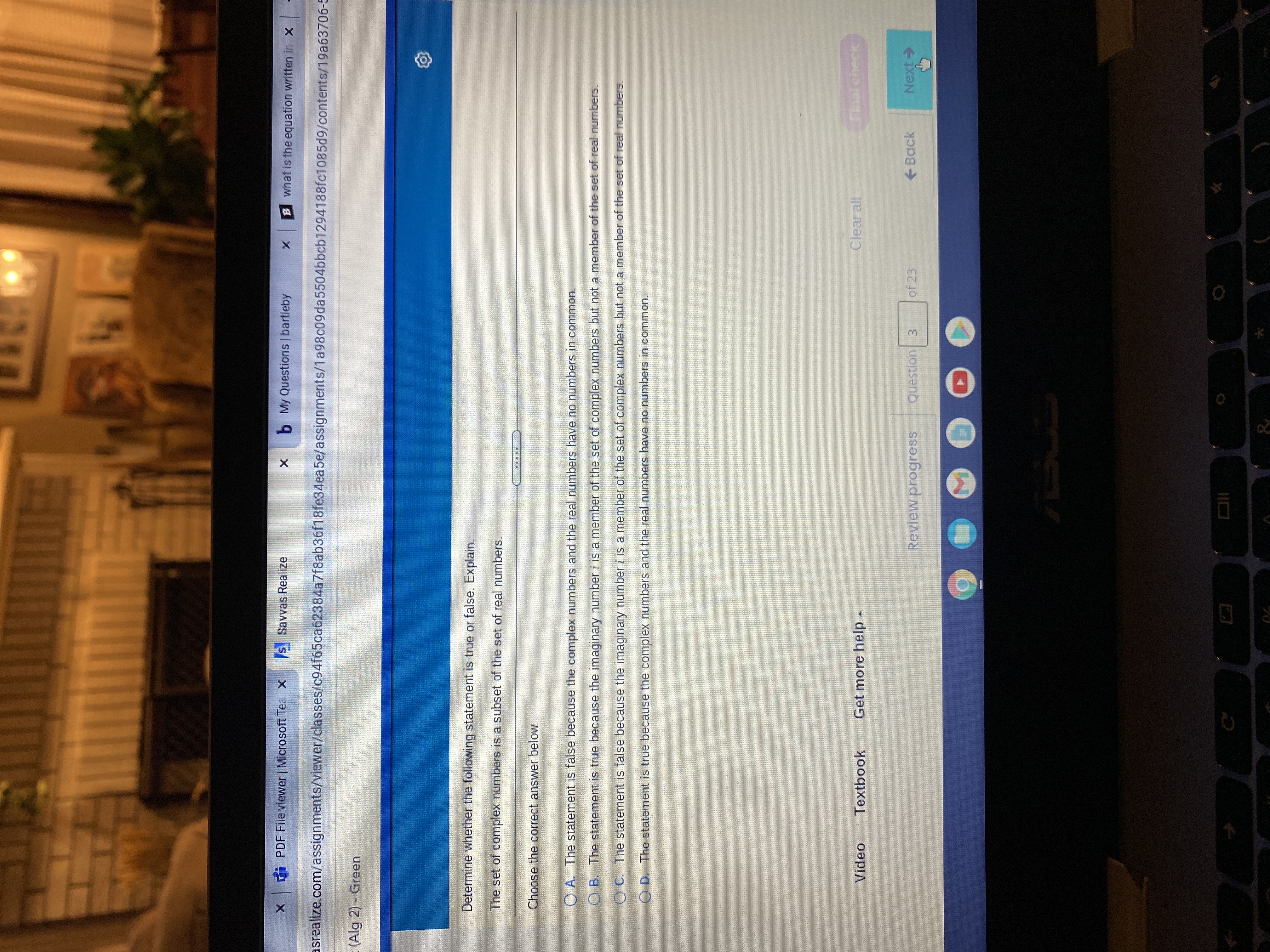 PDF File viewer | Microsoft Tea X
s Savvas Realize
b My Questions | bartleby
B what is the equation written in X
asrealize.com/assignments/viewer/classes/c94f65ca62384a7f8ab36f18fe34ea5e/assignments/1a98c09da5504bbcb1294188fc1085d9/contents/19a63706-5
(Alg 2) Green
Determine whether the following statement is true or false. Explain.
The set of complex numbers is a subset of the set of real numbers.
Choose the correct answer below
O A. The statement is false because the complex numbers and the real numbers have no numbers in common.
B. The statement is true because the imaginary number i is a member of the set of complex numbers but not a member of the set of real numbers.
O C. The statement is false because the imaginary number i is a member of the set of complex numbers but not a member of the set of real numbers.
O D. The statement is true because the complex numbers and the real numbers have no numbers in common.
Video
Textbook
Get more help.
Clear all
Final check
Review progress
Question 3
of 23
Back
<-ixeN
70
