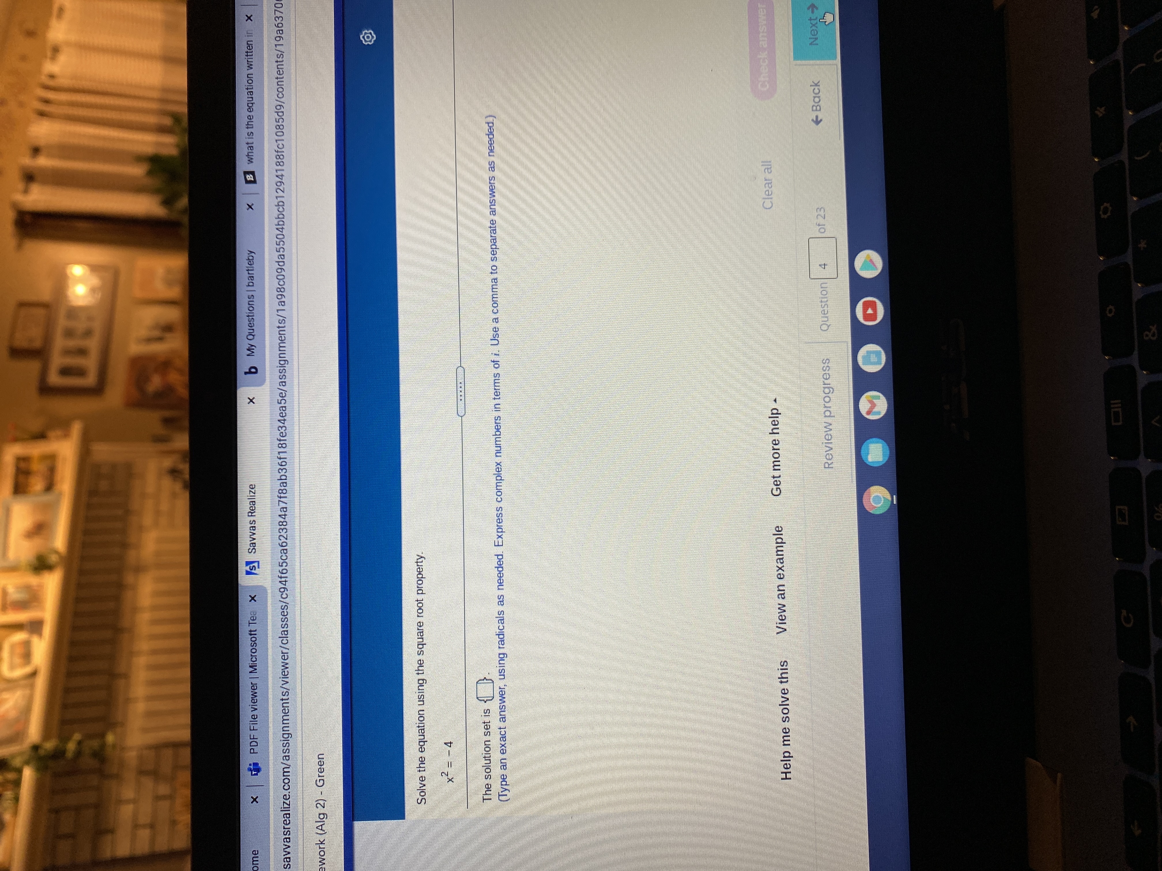 PDF File viewer | Microsoft Tea X
S Savvas Realize
b My Questions | bartleby
B what is the equation written in x
savvasrealize.com/assignments/viewer/classes/c94f65ca62384a7f8ab36f18fe34ea5e/assignments/1a98c09da5504bbcb1294188fc1085d9/contents/19a6370e
ework (Alg 2) - Green
Solve the equation using the square root property.
x² = -4
画 飯:
The solution set is
(Type an exact answer, using radicals as needed. Express complex numbers in terms of i Use a comma to separate answers as needed.)
View an example
Get more help
Clear all
Help me solve this
Review progress
Question 4
of 23
Back
Next->
