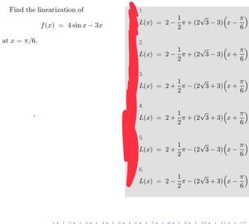 Find the linearization of
at x = π/6.
f(x)
= 4 sinx - 3x
1*12*132*1 1 *
1.
L(x)
2.
L(x)
= 2 − 1/π + (2√3 − 3)(x − 2)
-
3.
1
|L(x) = 2 + ½3ñ− (2√3+3)(x + 7)
5.
= 2 − 1 2π + (2√3 − 3)(x + 1)
-
4.
1
L(x) = 2 + ½ñ+ (2√3+3) (x + 7)
L(x)
= 2 + = π − (2√3 − 3)(x − 7)
6.
L(x) = 2
- 1/2₁
1 5 * 1 6 * 17 * 10 * 1
T-
−
0*
(2√3+3)(x - 5)
10*
X LL T
I 12