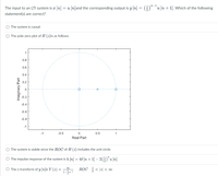 n-1
The input to an LTI system is x n
= u [n]and the corresponding output is y [n] = ()"*u [n+ 1]. Which of the following
statement(s) are correct?
O The system is causal
O The pole-zero plot of H (z)is as follows:
0.8
0.6
0.4
0.2
-0.2
-0.4
-0.6
-0.8
-1
-1
-0.5
0.5
1
Real Part
O The system is stable since the ROC of H (z) includes the unit circle.
O The impulse response of the system is h (n] = 48 [n + 1] – 2(-)"u [n]
O The z-transform of y n]is Y (z) =
ROC < |z| < o0
4z
Imaginary Part
