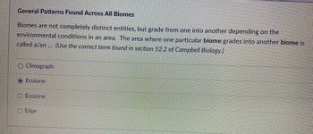 General Patterns Found Across All Biomes
Biomes are not completely distinct entities, but grade from one into another depending on the
environmental conditions in an area. The area where one particular biome grades into another biome is
called a/an... (Use the correct term found in section 52.2 of Campbell Biology.)
O Climograph
O Ecotone
Ecozone
O Edge