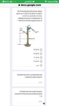 60% O
UO 9:51
O Asiacell Iı.
A docs.google.com
Q2/ Knowing that the forces values
given as: F1=32 N, F2=45 N, F3=60 N,
x1=0.7 m, x2=0.4m, H=1.5m.
a)Determine the x components of
* .reactions at fixed support point A
F3
X2
F1
30
H
F2
70.932 N
75.326 N
71.36 N
77.325 N
أخری
b) Determine the y components of)
*.reactions about point A
إجابتك
c) Determine the total moment)
resultant of the forces exerted at point
* .A
إجابتك
