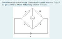 Given a bridge with external voltage V, Resistance Bridge with resistances P, Q, R, S,
and galvanometer G. What is the balancing condition of bridge?
G
