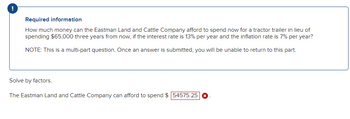 !
Required information
How much money can the Eastman Land and Cattle Company afford to spend now for a tractor trailer in lieu of
spending $65,000 three years from now, if the interest rate is 13% per year and the inflation rate is 7% per year?
NOTE: This is a multi-part question. Once an answer is submitted, you will be unable to return to this part.
Solve by factors.
The Eastman Land and Cattle Company can afford to spend $ 54575.25