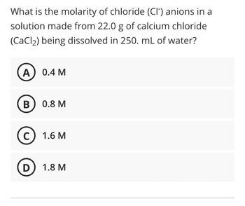 What is the molarity of chloride (CI) anions in a
solution made from 22.0 g of calcium chloride
(CaCl₂) being dissolved in 250. mL of water?
A
B
C
0.4 M
0.8 M
1.6 M
D) 1.8 M