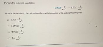 Perform the following calculation:
g
g
cm³
+ 1.0042 8
cm³
What is the answer to the calculation above with the correct units and significant figures?
O 0.995
g
cm³
O 0.99520
O 0.9952
O 1.0
g
cm³
g
cm³
g
cm3
-0.0090
J