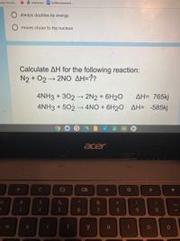 enian America.
O yyyyyyyyyu E Untitled document-
always doubles its energy
moves closer to the nucleus
Calculate AH for the following reaction:
N2 + 02 2NO AH=??
4NH3 + 302 → 2N2 + 6H2O
AH= 765kj
4NH3 + 502 –→ 4NO + 6H20 AH= -585kj
国
acer
->
Ce
23
4.
7
8.
9-
e
y
