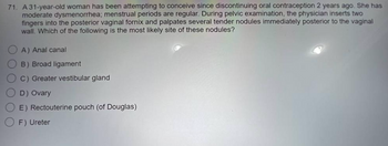 71. A 31-year-old woman has been attempting to conceive since discontinuing oral contraception 2 years ago. She has
moderate dysmenorrhea; menstrual periods are regular. During pelvic examination, the physician inserts two
fingers into the posterior vaginal fornix and palpates several tender nodules immediately posterior to the vaginal
wall. Which of the following is the most likely site of these nodules?
A) Anal canal
B) Broad ligament
C) Greater vestibular gland
D) Ovary
E) Rectouterine pouch (of Douglas)
F) Ureter