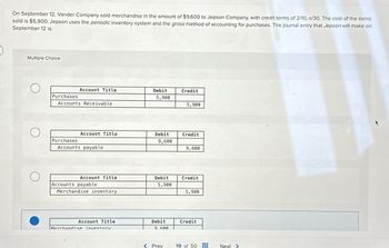 On September 12, Vander Company sold merchandise in the amount of $9,600 to Jepson Company, with credit terms of 2/10, n/30. The cost of the items
sold is $5,900. Jepson uses the periodic inventory system and the gross method of accounting for purchases. The journal entry that Jepson will make on
September 12 is:
Multiple Choice
О
Account Title
Debit
Credit
Purchases
5,900
Accounts Receivable
5,900
О
Account Title
Debit
Credit
Purchases
9,600
Accounts payable
9,600
Account Title
Debit
Credit
Accounts payable
5,900
Merchandise inventory
5,900
Account Title
Debit
Credit
Merchandise inventory
9.600
< Prev
19 of 50
Next >