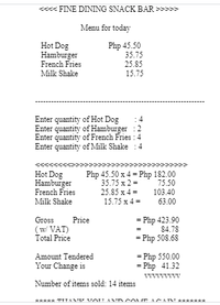 <« FINE DINING SNACK BAR >>>>>
Menu for today
Hot Dog
Hamburger
Php 45.50
35.75
French Fries
25.85
Milk Shake
15.75
Enter quantity of Hot Dog
Enter quantity of Hamburger :2
Enter quantity of French Fries : 4
Enter quantity of Milk Shake
4
>>>>
Hot Dog
Hamburger
Php 45.50 x 4 = Php 182.00
35.75 x 2 =
75.50
French Fries
25.85 x 4 =
103.40
Milk Shake
15.75 x 4 =
63.00
= Php 423.90
84.78
Gross
Price
(w VAT)
Total Price
= Php 508.68
= Php 550.00
= Php 41.32
Amount Tendered
Your Change is
Number of items sold: 14 items
***** TITAMTE VOU ANDCOME ACA A
