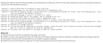 Nakashima Gallery had the following petty cash transactions in February of the current year. Nakashima uses the perpetual system to
account for merchandise inventory.
February 2 Wrote a $350 check to establish a petty cash fund.
February 5
February 9
Purchased paper for the copier for $16.55 that is immediately used.
Paid $34.50 shipping charges (transportation-in) on merchandise purchased for resale, terms FOB shipping point. These
costs are added to merchandise inventory.
Paid $8.85 postage to deliver a contract to a client.
February 12
February 14 Reimbursed Adina Sharon, the manager, $65 for mileage on her car.
February 20 Purchased office paper for $69.77 that is immediately used.
February 23 Paid a courier $19 to deliver merchandise sold to a customer, terms FOB destination.
February 25 Paid $11.60 shipping charges (transportation-in) on merchandise purchased for resale, terms FOB shipping point. These
costs are added to merchandise inventory.
February 27 Paid $52 for postage expenses.
February 28 The fund had $25.89 remaining in the petty cashbox. Sorted the petty cash receipts by accounts affected and exchanged
them for a check to reimburse the fund for expenditures.
February 28 The petty cash fund amount is increased by $140 to a total of $490.
Required:
1. Prepare the journal entry to establish the petty cash fund.
2. Prepare a petty cash payments report for February with these categories: delivery expense, mileage expense, postage expense,
merchandise inventory (for transportation-in), and office supplies expense.
3. Prepare the journal entries for required 2 to both (a) reimburse and (b) increase the fund amount.