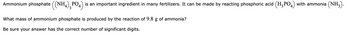 Ammonium phosphate ((NH4) PO4) is an important ingredient in many fertilizers. It can be made by reacting phosphoric acid (H₂PO4) with ammonia (NH₂).
3
What mass of ammonium phosphate is produced by the reaction of 9.8 g of ammonia?
Be sure your answer has the correct number of significant digits.