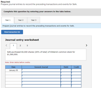 Required:
Prepare journal entries to record the preceding transactions and events for Selk.
Complete this question by entering your answers in the tabs below.
Year 1
Year 2
Prepare journal entries to record the preceding transactions and events for Selk.
View transaction list
1
Journal entry worksheet
Year 3
2 3
Date
January 05
Selk purchased 60,000 shares (20% of total) of Kildaire's common stock for
$1,560,000.
Note: Enter debits before credits.
General Journal
Debit
Credit