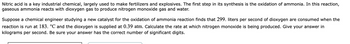 Nitric acid is a key industrial chemical, largely used to make fertilizers and explosives. The first step in its synthesis is the oxidation of ammonia. In this reaction,
gaseous ammonia reacts with dioxygen gas to produce nitrogen monoxide gas and water.
Suppose a chemical engineer studying a new catalyst for the oxidation of ammonia reaction finds that 299. liters per second of dioxygen are consumed when the
reaction is run at 183. °℃ and the dioxygen is supplied at 0.39 atm. Calculate the rate at which nitrogen monoxide is being produced. Give your answer in
kilograms per second. Be sure your answer has the correct number of significant digits.