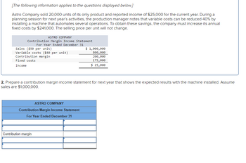 [The following information applies to the questions displayed below.]
Astro Company sold 20,000 units of its only product and reported income of $25,000 for the current year. During a
planning session for next year's activities, the production manager notes that variable costs can be reduced 40% by
installing a machine that automates several operations. To obtain these savings, the company must increase its annual
fixed costs by $241,000. The selling price per unit will not change.
ASTRO COMPANY
Contribution Margin Income Statement
For Year Ended December 31
Sales ($50 per unit)
Variable costs ($40 per unit)
Contribution margin
Fixed costs
Income
2. Prepare a contribution margin income statement for next year that shows the expected results with the machine installed. Assume
sales are $1,000,000.
ASTRO COMPANY
Contribution Margin Income Statement
For Year Ended December 31
$ 1,000,000
800,000
200,000
175,000
$ 25,000
Contribution margin