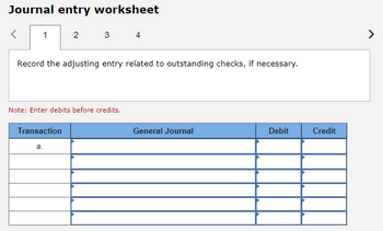 Journal entry worksheet
1
2
Record the adjusting entry related to outstanding checks, if necessary.
Transaction
3 4
Note: Enter debits before credits.
a.
General Journal
Debit
Credit