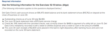 Required information
Use the following information for the Exercises 12-13 below. (Algo)
[The following information applies to the questions displayed below.]
Del Gato Clinic's cash account shows an $16,473 debit balance and its bank statement shows $15,762 on deposit at the
close of business on June 30.
a. Outstanding checks as of June 30 total $2,180.
b. The June 30 bank statement lists a $70 bank service charge.
c. Check No. 919, listed with the canceled checks, was correctly drawn for $489 in payment of a utility bill on June 15. Del
Gato Clinic mistakenly recorded it with a debit to Utilities Expense and a credit to Cash in the amount of $498.
d. The June 30 cash receipts of $2,830 were placed in the bank's night depository after banking hours and were not
recorded on the June 30 bank statement.