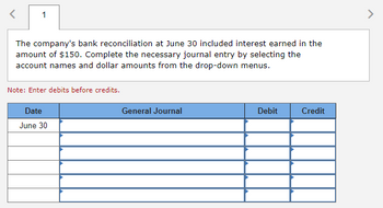 ### Bank Reconciliation Journal Entry

**Scenario:**
The company's bank reconciliation at June 30 included interest earned in the amount of $150. The task is to complete the necessary journal entry by selecting the account names and dollar amounts from the drop-down menus.

**Instructions:**
- Enter debits before credits.

**Table Layout:**

| Date    | General Journal | Debit | Credit |
|---------|-----------------|-------|--------|
| June 30 |                 |       |        |
|         |                 |       |        |
|         |                 |       |        |
|         |                 |       |        |
|         |                 |       |        |

This table is used to record the journal entry for the interest earned, ensuring that the correct accounts and amounts are chosen to reflect the transaction accurately. Debits and credits should balance, reflecting the increase in cash flow due to the interest earned.