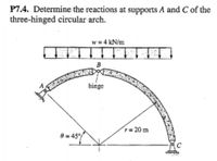 P7.4. Determine the reactions at supports A and C of the
three-hinged circular arch.
w = 4 kN/m
B
hinge
r= 20 m
0 = 45°/
C
