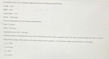 An aeration basin for an activated sludge facility has the following characteristics
Length = 90 ft
Width = 30 ft
Liquid depth = 12 ft
MLSS=4,000 mg/L
The raw wastewater has the following characteristics:
Flow = 12 MGD
BOD, = 220 mg/L
Suspended solids (SS) = 250 mg/L
A primary clarifier is ovided that removes 25% of the BOD, an 60% of the suspended solids The return activated-sludge flow rate is 0.8 MGD
If the primary sludge solids content is 4% solids and the specific gravity is 1.0, the primary sludge volume (ft³/day) is most nearly
OA. 1,500
OB. 60,000
O C.600
O D.4,500