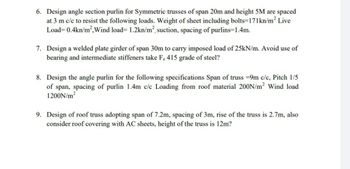 6. Design angle section purlin for Symmetric trusses of span 20m and height 5M are spaced
at 3 m c/c to resist the following loads. Weight of sheet including bolts=171kn/m² Live
Load= 0.4kn/m², Wind load= 1.2kn/m², suction, spacing of purlins=1.4m.
7. Design a welded plate girder of span 30m to carry imposed load of 25kN/m. Avoid use of
bearing and intermediate stiffeners take F. 415 grade of steel?
8. Design the angle purlin for the following specifications Span of truss=9m c/c, Pitch 1/5
of span, spacing of purlin 1.4m c/c Loading from roof material 200N/m² Wind load
1200N/m²
9. Design of roof truss adopting span of 7.2m, spacing of 3m, rise of the truss is 2.7m, also
consider roof covering with AC sheets, height of the truss is 12m?