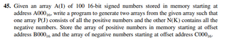 **Problem Statement:**

You are provided with an array A(I) consisting of 100 16-bit signed numbers. These numbers are initially stored in memory starting at the address A000₁₆. Your task is to write a program that will generate two separate arrays from this original array:

1. An array P(J) which includes all the positive numbers from the original array.
2. An array N(K) which includes all the negative numbers from the original array.

**Memory Storage Requirements:**

- The array containing the positive numbers, P(J), must be stored in memory starting at the offset address B000₁₆.
- The array containing the negative numbers, N(K), must be stored in memory starting at the offset address C000₁₆. 

**Implementation Tip:**

It is important to efficiently iterate through the original array A(I) to separate the numbers based on their sign (positive or negative) and store them in the appropriate memory locations. Proper management of memory addresses is crucial, especially due to the hexadecimal nature of these addresses.