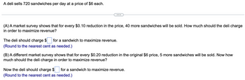 A deli sells 720 sandwiches per day at a price of $6 each.
(A) A market survey shows that for every $0.10 reduction in the price, 40 more sandwiches will be sold. How much should the deli charge
in order to maximize revenue?
The deli should charge $ for a sandwich to maximize revenue.
(Round to the nearest cent as needed.)
(B) A different market survey shows that for every $0.20 reduction in the original $6 price, 5 more sandwiches will be sold. Now how
much should the deli charge in order to maximize revenue?
Now the deli should charge $ for a sandwich to maximize revenue.
(Round to the nearest cent as needed.)