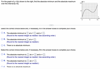 For the graph of y = f(x) shown to the right, find the absolute minimum and the absolute maximum
over the interval [0,10].
Select the correct choice below and, if necessary, fill in the answer boxes to complete your choice.
A. The absolute minimum is at x =
and x =
(Round to the nearest integer as needed. Use ascending order.)
B. The absolute minimum is at x =
(Round to the nearest integer as needed.)
C. There is no absolute minimum.
Select the correct choice below and, if necessary, fill in the answer boxes to complete your choice.
O A. The absolute maximum is at x = and x =
(Round to the nearest integer as needed. Use ascending order.)
■.
(Round to the nearest integer as needed.)
B. The absolute maximum is at x =
OC. There is no absolute maximum
Af(x)
10+
5-
0+
-10
5
10