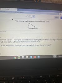O Math 2 Final Exam
ucture.com/courses/51601/assignments/1449296
01:12:49
Time Remaining
Return
Find missing angle y. Round to the nearest tenth.
12
18
vour answer...
ES
e are 15 apples, 13 oranges, and 12 bananas in a large box. Without looking, Tim choos
ruit, puts it on a table, and then chooses another fruit.
t is the probability that he chooses an apple first, and then an orange?
7
10
O INTL
NG
Ce
Σ
