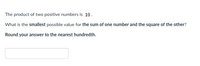 The product of two positive numbers is 10.
What is the smallest possible value for the sum of one number and the square of the other?
Round your answer to the nearest hundredth.
