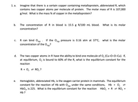 1. a. Imagine that there is a certain copper containing metalloprotein, abbreviated R, which
contains two copper atoms per molecule of protein. The molar mass of R is 107,000
g/mol. What is the mass % of copper in the metalloprotein?
b. The concentration of R in blood is 15.5 g R/100 ml blood. What is its molar
concentration?
R can bind Ole: If the O pressure is 0.16 atm at 37°C, what is the molar
с.
2(g)
concentration of the O?
2(g)
d. The two copper atoms in R have the ability to bind one molecule of 0, (Cu-0-0-Cu). If,
at equilibrium, 0, is bound to 60% of the R, what is the equilibrium constant for the
reaction
R + 0, = RO, ?
е.
Hemoglobin, abbreviated Hb, is the oxygen carrier protein in mammals. The equilibrium
constant for the reaction of Hb with Oe under the same conditions, Hb + 0,
HbO, is 225. What is the equilibrium constant for the reaction Hbo, +R = RO, +
НЬ ?
