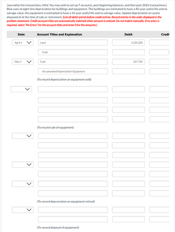 Journalize the transactions. (Hint: You may wish to set up T-accounts, post beginning balances, and then post 2026 transactions.)
Blue uses straight-line depreciation for buildings and equipment. The buildings are estimated to have a 40-year useful life and no
salvage value; the equipment is estimated to have a 10-year useful life and no salvage value. Update depreciation on assets
disposed of at the time of sale or retirement. (List all debit entries before credit entries. Record entries in the order displayed in the
problem statement. Credit account titles are automatically indented when amount is entered. Do not indent manually. If no entry is
required, select "No Entry" for the account titles and enter O for the amounts.)
Date
April 1
May 1
>
}}]
Account Titles and Explanation
Land
Cash
Cash
Accumulated Depreciation-Equipment
(To record depreciation on equipment sold)
(To record sale of equipment)
(To record depreciation on equipment retired)
(To record disposal of equipment)
Debit
3,335,200
257,720
Credit