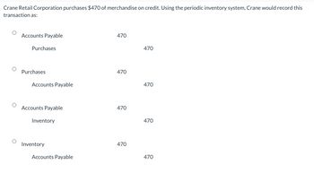 Crane Retail Corporation purchases $470 of merchandise on credit. Using the periodic inventory system, Crane would record this
transaction as:
Accounts Payable
Purchases
Purchases
Accounts Payable
Accounts Payable
Inventory
Inventory
Accounts Payable
470
470
470
470
470
470
470
470