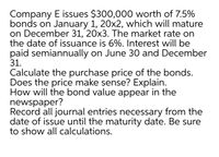 Company E issues $300,000 worth of 7.5%
bonds on January 1, 20x2, which will mature
on December 31, 20x3. The market rate on
the date of issuance is 6%. Interest will be
paid semiannually on June 30 and December
31.
Calculate the purchase price of the bonds.
Does the price make sense? Explain.
How will the bond value appear in the
newspaper?
Record all journal entries necessary from the
date of issue until the maturity date. Be sure
to show all calculations.
