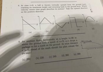 8. At time t=0, a ball is thrown vertically upward from the ground level,
reaching its maximum height and returning back to the ground level. Which
velocity versus time graph describes its motion? Take the upward direction
as the positive direction.
(a)
WITH
(b)
(b) 220
9. An airplane flying horizontally at a height h=80 m
above the ground with a speed of v-70 m/s drops a
package to hit a mark on the ground. At what distance
a in m ahead of the mark should the pilot release the
package?
(a) 200
(c) 240
(d)
(d) 260
(e) 280
.....
h