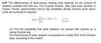 4.2P The effectiveness of solar-energy heating units depends on the amount of
radiation available from the sun. For a typical October, daily total solar radiation in
Tampa, Florida, approximately follows the probability density function given below
(units are hundreds of calories):
: (x – 2)(6 – x)
2<x<6
f(x) =
elsewhere
(a) Find the probability that solar radiation will exceed 300 calories on a
typical October day.
(b) What amount of solar radiation is exceeded on exactly 50% of the October
days, according to this model?
